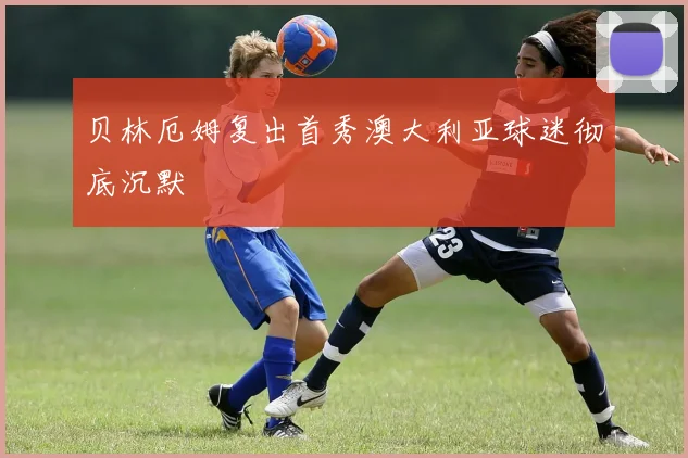 贝林厄姆复出首秀澳大利亚球迷彻底沉默