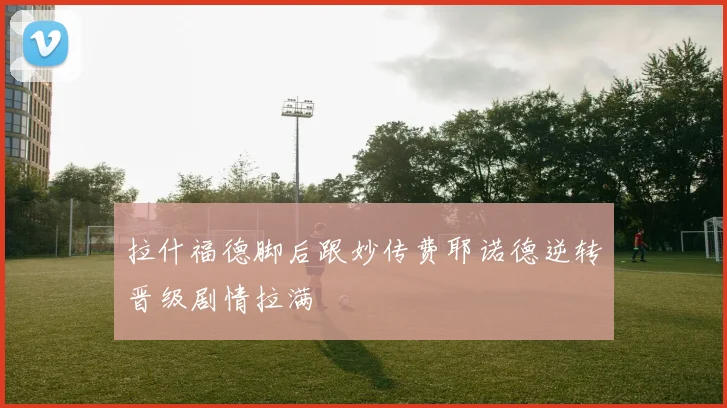 拉什福德脚后跟妙传费耶诺德逆转晋级剧情拉满