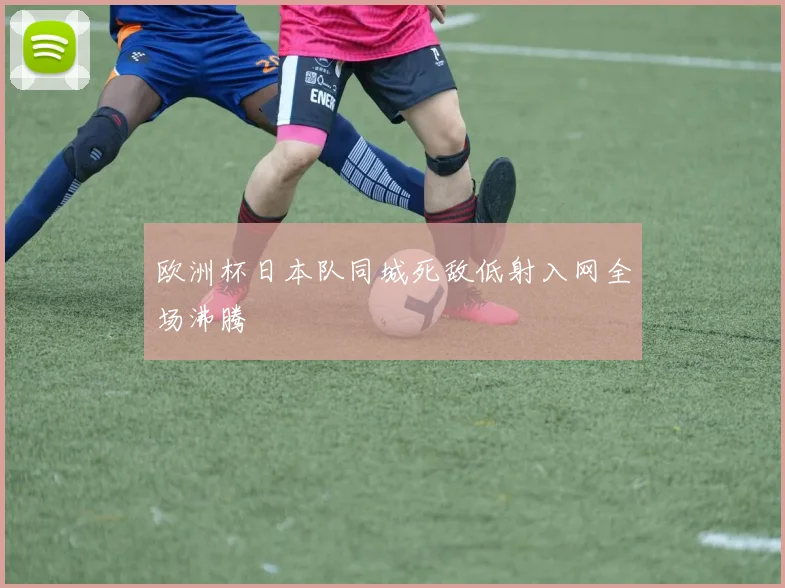 欧洲杯日本队同城死敌低射入网全场沸腾