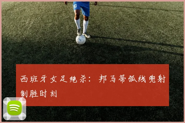 西班牙女足绝杀：邦马蒂弧线兜射制胜时刻