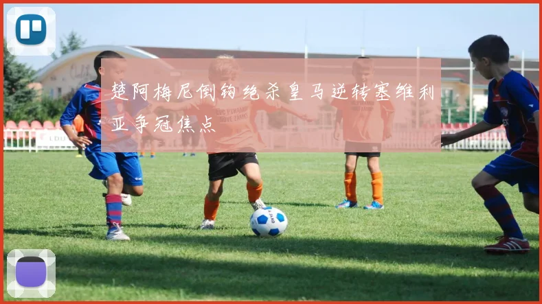 楚阿梅尼倒钩绝杀皇马逆转塞维利亚争冠焦点