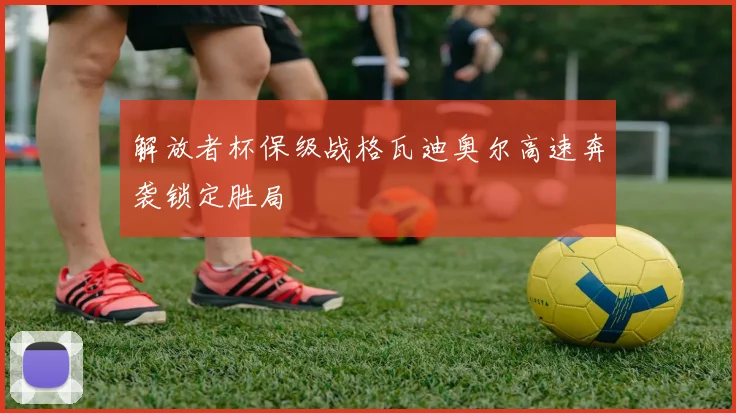 解放者杯保级战格瓦迪奥尔高速奔袭锁定胜局