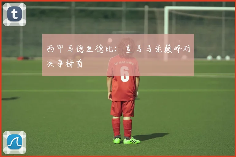 西甲马德里德比：皇马马竞巅峰对决争榜首