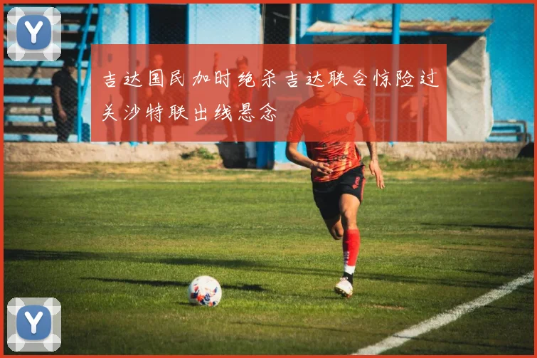吉达国民加时绝杀吉达联合惊险过关沙特联出线悬念