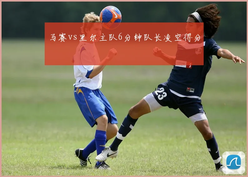马赛vs里尔主队6分钟队长凌空得分