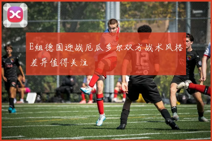 E组德国迎战厄瓜多尔双方战术风格差异值得关注
