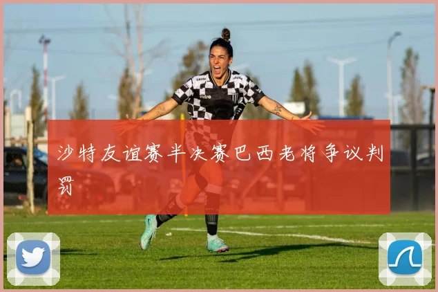 沙特友谊赛半决赛巴西老将争议判罚