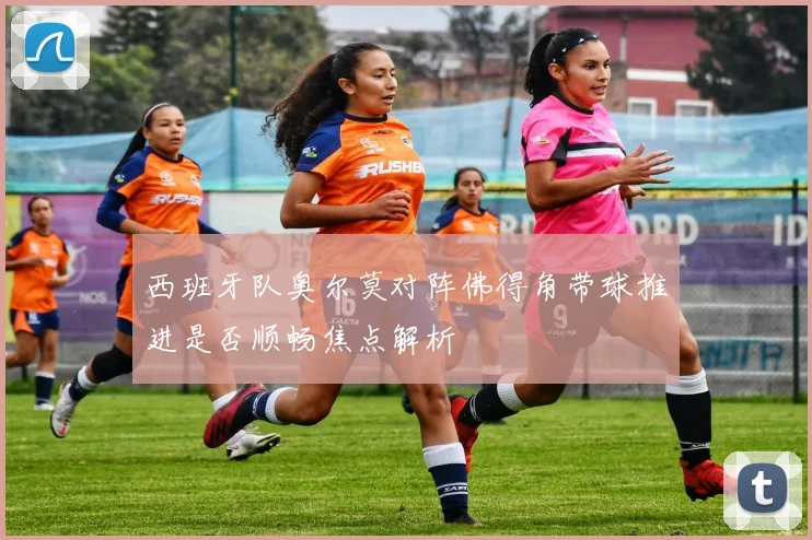 西班牙队奥尔莫对阵佛得角带球推进是否顺畅焦点解析