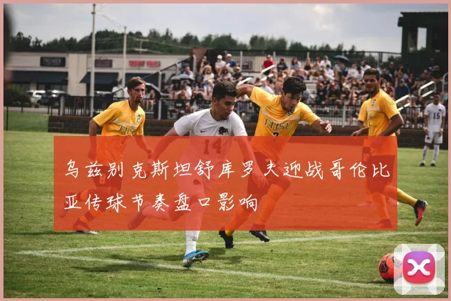 乌兹别克斯坦舒库罗夫迎战哥伦比亚传球节奏盘口影响