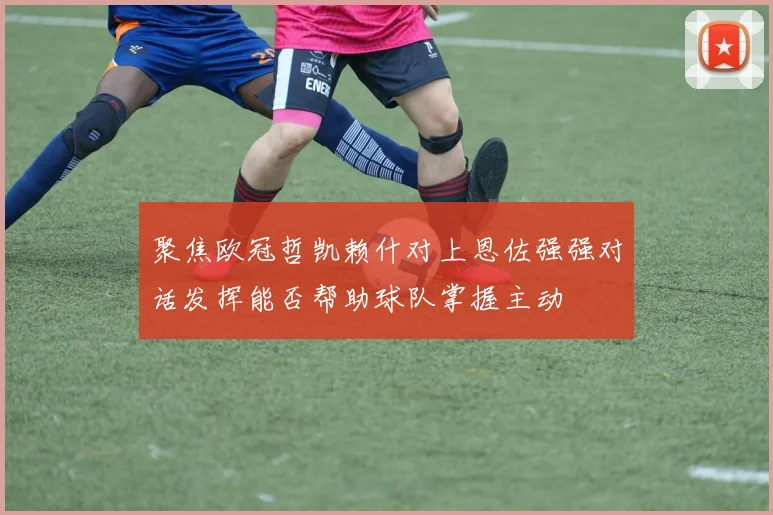 聚焦欧冠哲凯赖什对上恩佐强强对话发挥能否帮助球队掌握主动
