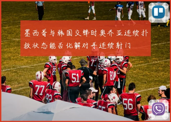 墨西哥与韩国交锋时奥乔亚连续扑救状态能否化解对手连续射门
