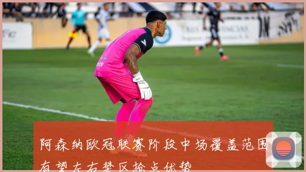 阿森纳欧冠联赛阶段中场覆盖范围有望左右禁区抢点优势