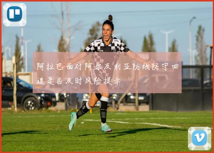 阿拉巴面对阿尔及利亚防线防守回追是否及时风险提示