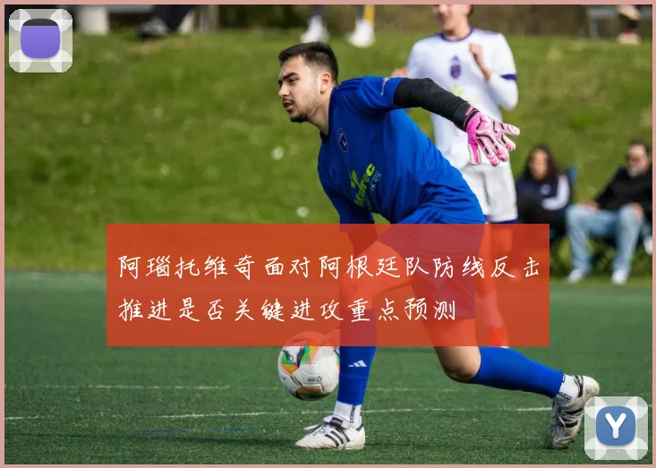 阿瑙托维奇面对阿根廷队防线反击推进是否关键进攻重点预测