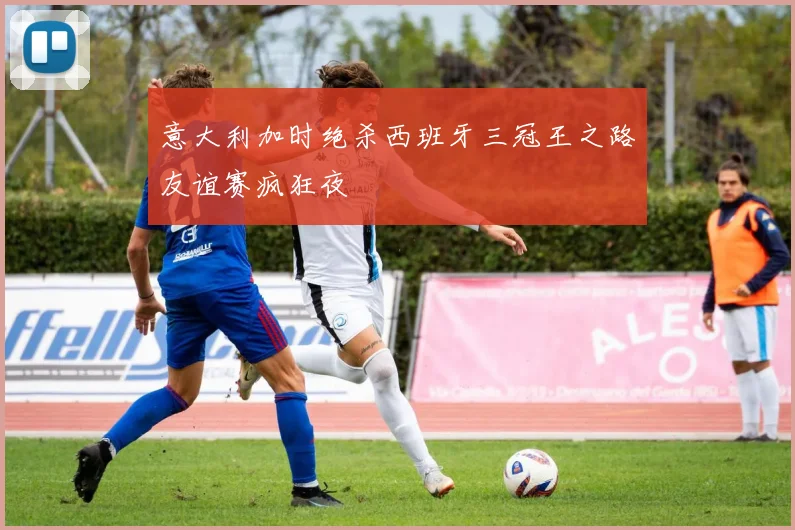 意大利加时绝杀西班牙三冠王之路友谊赛疯狂夜