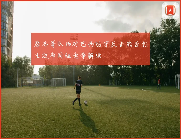 摩洛哥队面对巴西防守反击能否打出效率同组竞争解读