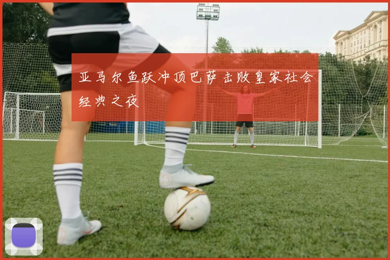 亚马尔鱼跃冲顶巴萨击败皇家社会经典之夜