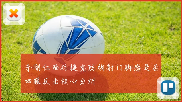 李刚仁面对捷克防线射门脚感是否回暖反击核心分析