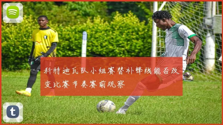 科特迪瓦队小组赛替补锋线能否改变比赛节奏赛前观察
