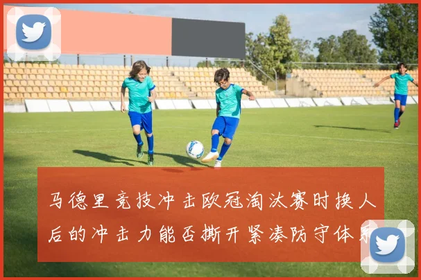 马德里竞技冲击欧冠淘汰赛时换人后的冲击力能否撕开紧凑防守体系