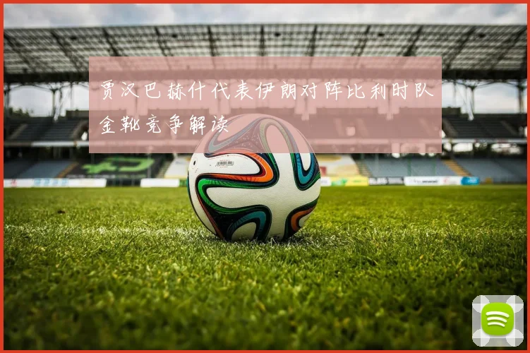 贾汉巴赫什代表伊朗对阵比利时队金靴竞争解读