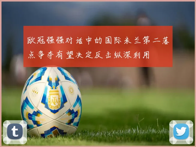 欧冠强强对话中的国际米兰第二落点争夺有望决定反击纵深利用