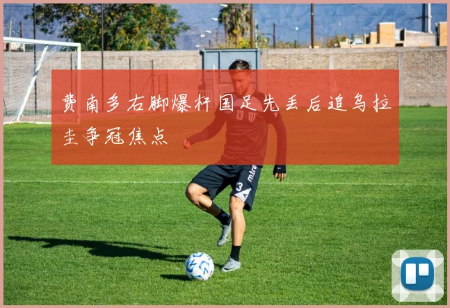 费南多右脚爆杆国足先丢后追乌拉圭争冠焦点