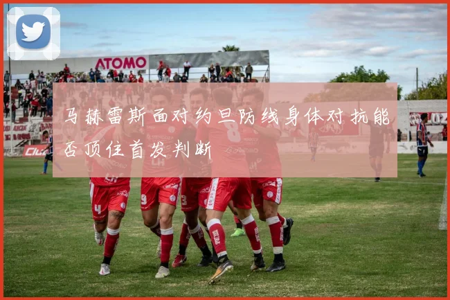 马赫雷斯面对约旦防线身体对抗能否顶住首发判断