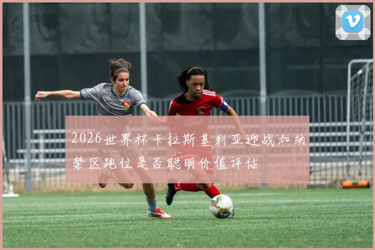 2026世界杯卡拉斯基利亚迎战加纳禁区跑位是否聪明价值评估