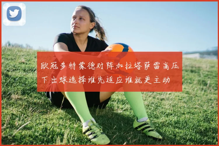 欧冠多特蒙德对阵加拉塔萨雷高压下出球选择谁先适应谁就更主动