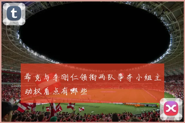 希克与李刚仁领衔两队争夺小组主动权看点有哪些