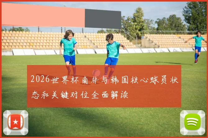 2026世界杯南非与韩国核心球员状态和关键对位全面解读