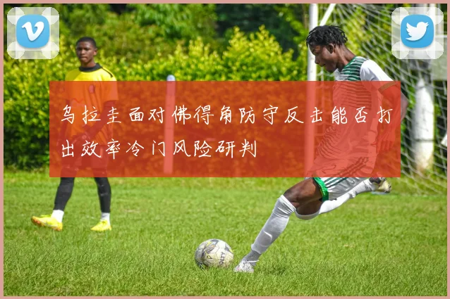 乌拉圭面对佛得角防守反击能否打出效率冷门风险研判