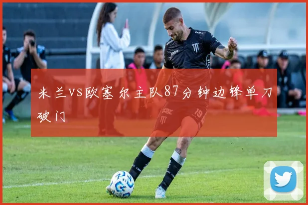 米兰vs欧塞尔主队87分钟边锋单刀破门