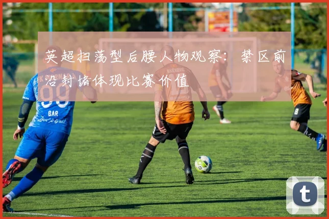 英超扫荡型后腰人物观察：禁区前沿封堵体现比赛价值