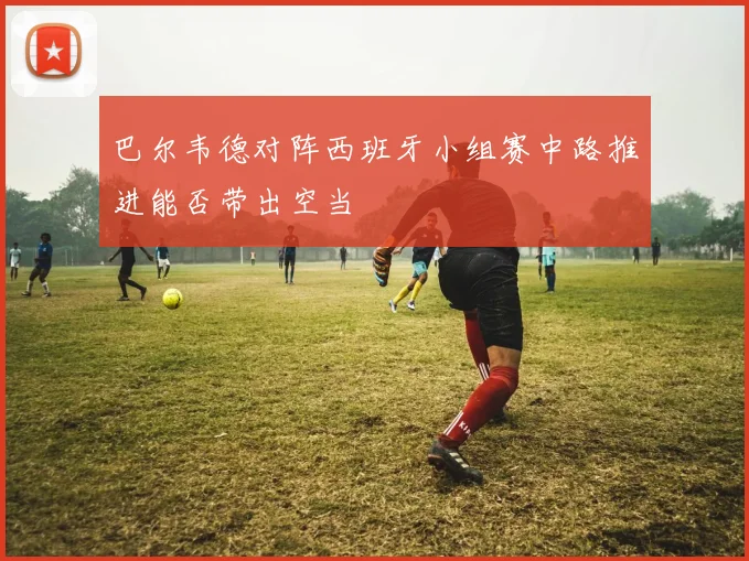 巴尔韦德对阵西班牙小组赛中路推进能否带出空当