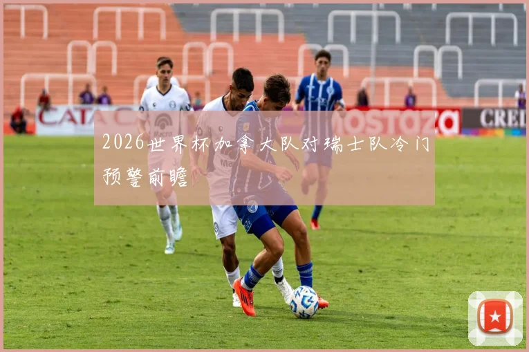 2026世界杯加拿大队对瑞士队冷门预警前瞻